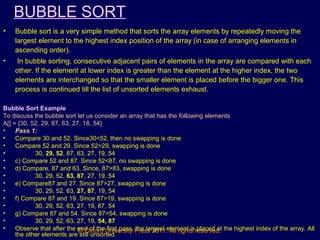 © Oxford University Press 2011. All rights reserved.
BUBBLE SORT
• Bubble sort is a very simple method that sorts the array elements by repeatedly moving the
largest element to the highest index position of the array (in case of arranging elements in
ascending order).
• In bubble sorting, consecutive adjacent pairs of elements in the array are compared with each
other. If the element at lower index is greater than the element at the higher index, the two
elements are interchanged so that the smaller element is placed before the bigger one. This
process is continued till the list of unsorted elements exhaust.
Bubble Sort Example
To discuss the bubble sort let us consider an array that has the following elements
A[] = {30, 52, 29, 87, 63, 27, 18, 54}
• Pass 1:
• Compare 30 and 52. Since30<52, then no swapping is done
• Compare 52 and 29. Since 52>29, swapping is done
• 30, 29, 52, 87, 63, 27, 19, 54
• c) Compare 52 and 87. Since 52<87, no swapping is done
• d) Compare, 87 and 63. Since, 87>83, swapping is done
• 30, 29, 52, 63, 87, 27, 19, 54
• e) Compare87 and 27. Since 87>27, swapping is done
• 30, 29, 52, 63, 27, 87, 19, 54
• f) Compare 87 and 19. Since 87>19, swapping is done
• 30, 29, 52, 63, 27, 19, 87, 54
• g) Compare 87 and 54. Since 87>54, swapping is done
• 30, 29, 52, 63, 27, 19, 54, 87
• Observe that after the end of the first pass, the largest element is placed at the highest index of the array. All
the other elements are still unsorted.
 