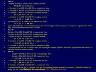 © Oxford University Press 2011. All rights reserved.
• Pass 2:
• Compare 30 and 29. Since 30>29, swapping is done
• 29, 30, 52, 63, 27, 19, 54, 87
• b) Compare 30 and 52. Since 30<52, no swapping is done
• c) Compare 52 and 63. Since 52<63, no swapping is done
• d) Compare 63 and 27. Since 63>27, swapping is done
• 29, 30, 52, 27, 63, 19, 54, 87
• e) Compare 63 and 19. Since 63>19, swapping is done
• 29, 30, 52, 27, 19, 63, 54, 87
• f) Compare 63 and 54. Since 63>54, swapping is done
• 29, 30, 52, 27, 19, 54, 63, 87
• Observe that after the end of the second pass, the second largest element is placed at the second highest index of the
array. All the other elements are still unsorted.
• Pass 3:
• Compare 29 and 30. Since 29<30, no swapping is done
• Compare 30 and 52. Since 30<52, no swapping is done
• Compare 52 and 27. Since 52>27, swapping is done
• 29, 30, 27, 52, 19, 54, 63, 87
• d) Compare 52 and 19. Since 52>19, swapping is done
• 29, 30, 27, 19, 52, 54, 63, 87
• e) Compare 52 and 54. Since 52<54, no swapping is done
• Observe that after the end of the third pass, the third largest element is placed at the third highest index of the array. All
the other elements are still unsorted.
• Pass 4:
– Compare 29 and 30. Since 29<30, no swapping is done
– Compare 30 and 27. Since 30>27, swapping is done
• 29, 27, 30, 19, 52, 54, 63, 87
• c) Compare 30 and 19. Since 30>19, swapping is done
• 29, 27, 19, 30, 52, 54, 63, 87
• d) Compare 30 and 52. Since 30<52, no swapping is done
• Observe that after the end of the fourth pass, the fourth largest element is placed at the fourth highest index of the
array. All the other elements are still unsorted.
 