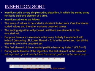 © Oxford University Press 2011. All rights reserved.
INSERTION SORT
• Insertion sort is a very simple sorting algorithm, in which the sorted array
(or list) is built one element at a time.
• Insertion sort works as follows.
• The array of values to be sorted is divided into two sets. One that stores
sorted values and the other contains unsorted values.
• The sorting algorithm will proceed until there are elements in the
unsorted set.
• Suppose there are n elements in the array. Initially the element with
index 0 (assuming LB, Lower Bound = 0) is in the sorted set, rest all the
elements are in the unsorted set
• The first element of the unsorted partition has array index 1 (if LB = 0)
• During each iteration of the algorithm, the first element in the unsorted
set is picked up and inserted into the correct position in the sorted set.Example: Consider an array of integers given below. Sort the values in the array using insertion sort.
39 9 45 63 18 81 108 54 72 36
39 9 45 63 18 81 108 54 72 36
 