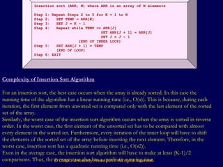 © Oxford University Press 2011. All rights reserved.
Insertion sort (ARR, N) where ARR is an array of N elements
Step 1: Repeat Steps 2 to 5 for K = 1 to N
Step 2: SET TEMP = ARR[K]
Step 3: SET J = K – 1
Step 4: Repeat while TEMP <= ARR[J]
SET ARR[J + 1] = ARR[J]
SET J = J – 1
[END OF INNER LOOP]
Step 5: SET ARR[J + 1] = TEMP
[END OF LOOP]
Step 6: EXIT
Complexity of Insertion Sort Algorithm
For an insertion sort, the best case occurs when the array is already sorted. In this case the
running time of the algorithm has a linear running time (i.e., O(n)). This is because, during each
iteration, the first element from unsorted set is compared only with the last element of the sorted
set of the array.
Similarly, the worst case of the insertion sort algorithm occurs when the array is sorted in reverse
order. In the worst case, the first element of the unsorted set has to be compared with almost
every element in the sorted set. Furthermore, every iteration of the inner loop will have to shift
the elements of the sorted set of the array before inserting the next element. Therefore, in the
worst case, insertion sort has a quadratic running time (i.e., O(n2)).
Even in the average case, the insertion sort algorithm will have to make at least (K-1)/2
comparisons. Thus, the average case also has a quadratic running time.
 