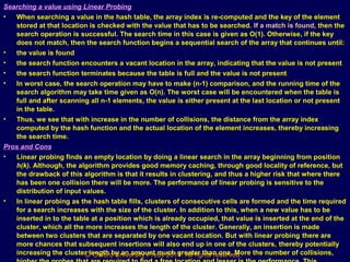 © Oxford University Press 2011. All rights reserved.
Searching a value using Linear Probing
• When searching a value in the hash table, the array index is re-computed and the key of the element
stored at that location is checked with the value that has to be searched. If a match is found, then the
search operation is successful. The search time in this case is given as O(1). Otherwise, if the key
does not match, then the search function begins a sequential search of the array that continues until:
• the value is found
• the search function encounters a vacant location in the array, indicating that the value is not present
• the search function terminates because the table is full and the value is not present
• In worst case, the search operation may have to make (n-1) comparison, and the running time of the
search algorithm may take time given as O(n). The worst case will be encountered when the table is
full and after scanning all n-1 elements, the value is either present at the last location or not present
in the table.
• Thus, we see that with increase in the number of collisions, the distance from the array index
computed by the hash function and the actual location of the element increases, thereby increasing
the search time.
Pros and Cons
• Linear probing finds an empty location by doing a linear search in the array beginning from position
h(k). Although, the algorithm provides good memory caching, through good locality of reference, but
the drawback of this algorithm is that it results in clustering, and thus a higher risk that where there
has been one collision there will be more. The performance of linear probing is sensitive to the
distribution of input values.
• In linear probing as the hash table fills, clusters of consecutive cells are formed and the time required
for a search increases with the size of the cluster. In addition to this, when a new value has to be
inserted in to the table at a position which is already occupied, that value is inserted at the end of the
cluster, which all the more increases the length of the cluster. Generally, an insertion is made
between two clusters that are separated by one vacant location. But with linear probing there are
more chances that subsequent insertions will also end up in one of the clusters, thereby potentially
increasing the cluster length by an amount much greater than one. More the number of collisions,
 