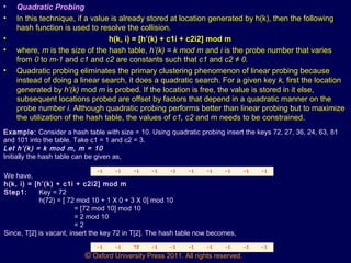 © Oxford University Press 2011. All rights reserved.
• Quadratic Probing
• In this technique, if a value is already stored at location generated by h(k), then the following
hash function is used to resolve the collision.
• h(k, i) = [h’(k) + c1i + c2i2] mod m
• where, m is the size of the hash table, h’(k) = k mod m and i is the probe number that varies
from 0 to m-1 and c1 and c2 are constants such that c1 and c2 ≠ 0.
• Quadratic probing eliminates the primary clustering phenomenon of linear probing because
instead of doing a linear search, it does a quadratic search. For a given key k, first the location
generated by h’(k) mod m is probed. If the location is free, the value is stored in it else,
subsequent locations probed are offset by factors that depend in a quadratic manner on the
probe number i. Although quadratic probing performs better than linear probing but to maximize
the utilization of the hash table, the values of c1, c2 and m needs to be constrained.
Example: Consider a hash table with size = 10. Using quadratic probing insert the keys 72, 27, 36, 24, 63, 81
and 101 into the table. Take c1 = 1 and c2 = 3.
Let h’(k) = k mod m, m = 10
Initially the hash table can be given as,
0 1 2 3 4 5 6 7 8 9
-1 -1 -1 -1 -1 -1 -1 -1 -1 -1
We have,
h(k, i) = [h’(k) + c1i + c2i2] mod m
Step1: Key = 72
h(72) = [ 72 mod 10 + 1 X 0 + 3 X 0] mod 10
= [72 mod 10] mod 10
= 2 mod 10
= 2
Since, T[2] is vacant, insert the key 72 in T[2]. The hash table now becomes,
0 1 2 3 4 5 6 7 8 9
-1 -1 72 -1 -1 -1 -1 -1 -1 -1
 