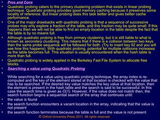 © Oxford University Press 2011. All rights reserved.
• Pros and Cons
• Quadratic probing caters to the primary clustering problem that exists in linear probing
technique. Quadratic probing provides good memory caching because it preserves some
locality of reference. But linear probing does this task better and gives better cache
performance.
• One of the major drawbacks with quadratic probing is that a sequence of successive
probes may only explore a fraction of the table, and this fraction may be quite small. If this
happens then we will not be able to find an empty location in the table despite the fact that
the table is by no means full.
• Although quadratic probing is free from primary clustering, but it is still liable to what is
known as secondary clustering. This means that if there is a collision between two keys
then the same probe sequence will be followed for both. (Try to insert key 92 and you will
see how this happens). With quadratic probing, potential for multiple collisions increases
as the table becomes full. This situation is usually encountered when the hash table is
more than full.
• Quadratic probing is widely applied in the Berkeley Fast File System to allocate free
blocks.
• Searching a value using Quadratic Probing
•
While searching for a value using quadratic probing technique, the array index is re-
computed and the key of the element stored at that location is checked with the value that
has to be searched. If the desired key value matches the key value at that location, then
the element is present in the hash table and the search is said to be successful. In this
case the search time is given as O(1). However, if the value does not match then, the
search function begins a sequential search of the array that continues until:
• the value is found
• the search function encounters a vacant location in the array, indicating that the value is
not present
• the search function terminates because the table is full and the value is not present
 