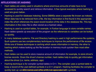 © Oxford University Press 2011. All rights reserved.
APPLICATIONS OF HASHING
• Hash tables are widely used in situations where enormous amounts of data have to be
accessed to quickly search and retrieve information. A few typical examples where hashing is
used are given below.
• Hashing is used for database indexing. Some DBMSs store a separate file known as indexes.
When data has to be retrieved from a file, the key information is first found in the appropriate
index file which references the exact record location of the data in the database file. This key
information in the index file is often stored as a hashed value.
• Hashing is used as symbol tables, for example, in Fortran language to store variable names.
Hash tables speeds up execution of the program as the references to variables can be looked
up quickly.
• In many database systems, File and Directory hashing is used in high performance file systems.
Such systems use two complementary techniques to improve the performance of file access.
While one of theses techniques is caching which saves information in memory, the other is
hashing which makes looking up the file location in memory much quicker than most other
methods.
• Hash tables can be used to store massive amount of information for example, to store driver's
license records. Given the driver’s license number, hash tables help to quickly get information
about the driver (i.e. name, address, age)
• Hashing technique is for compiler symbol tables in C++. The compiler uses a symbol table to
keep a record of the user-defined symbols in a C++ program. Hashing facilitates the compiler to
quickly look up variable names and other attributes associated with symbols
 