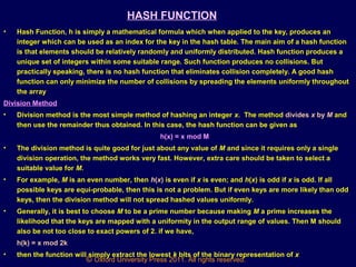 © Oxford University Press 2011. All rights reserved.
HASH FUNCTION
• Hash Function, h is simply a mathematical formula which when applied to the key, produces an
integer which can be used as an index for the key in the hash table. The main aim of a hash function
is that elements should be relatively randomly and uniformly distributed. Hash function produces a
unique set of integers within some suitable range. Such function produces no collisions. But
practically speaking, there is no hash function that eliminates collision completely. A good hash
function can only minimize the number of collisions by spreading the elements uniformly throughout
the array.
Division Method
• Division method is the most simple method of hashing an integer x. The method divides x by M and
then use the remainder thus obtained. In this case, the hash function can be given as
h(x) = x mod M
• The division method is quite good for just about any value of M and since it requires only a single
division operation, the method works very fast. However, extra care should be taken to select a
suitable value for M.
• For example, M is an even number, then h(x) is even if x is even; and h(x) is odd if x is odd. If all
possible keys are equi-probable, then this is not a problem. But if even keys are more likely than odd
keys, then the division method will not spread hashed values uniformly.
• Generally, it is best to choose M to be a prime number because making M a prime increases the
likelihood that the keys are mapped with a uniformity in the output range of values. Then M should
also be not too close to exact powers of 2. if we have,
h(k) = x mod 2k
• then the function will simply extract the lowest k bits of the binary representation of x
 