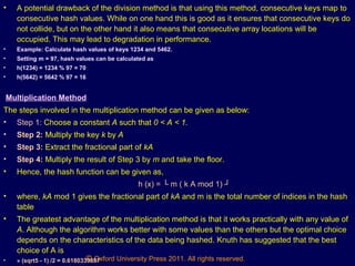 © Oxford University Press 2011. All rights reserved.
• A potential drawback of the division method is that using this method, consecutive keys map to
consecutive hash values. While on one hand this is good as it ensures that consecutive keys do
not collide, but on the other hand it also means that consecutive array locations will be
occupied. This may lead to degradation in performance.
• Example: Calculate hash values of keys 1234 and 5462.
• Setting m = 97, hash values can be calculated as
• h(1234) = 1234 % 97 = 70
• h(5642) = 5642 % 97 = 16
Multiplication Method
The steps involved in the multiplication method can be given as below:
• Step 1: Choose a constant A such that 0 < A < 1.
• Step 2: Multiply the key k by A
• Step 3: Extract the fractional part of kA
• Step 4: Multiply the result of Step 3 by m and take the floor.
• Hence, the hash function can be given as,
h (x) = └ m ( k A mod 1) ┘
• where, kA mod 1 gives the fractional part of kA and m is the total number of indices in the hash
table
• The greatest advantage of the multiplication method is that it works practically with any value of
A. Although the algorithm works better with some values than the others but the optimal choice
depends on the characteristics of the data being hashed. Knuth has suggested that the best
choice of A is
• » (sqrt5 - 1) /2 = 0.6180339887
 