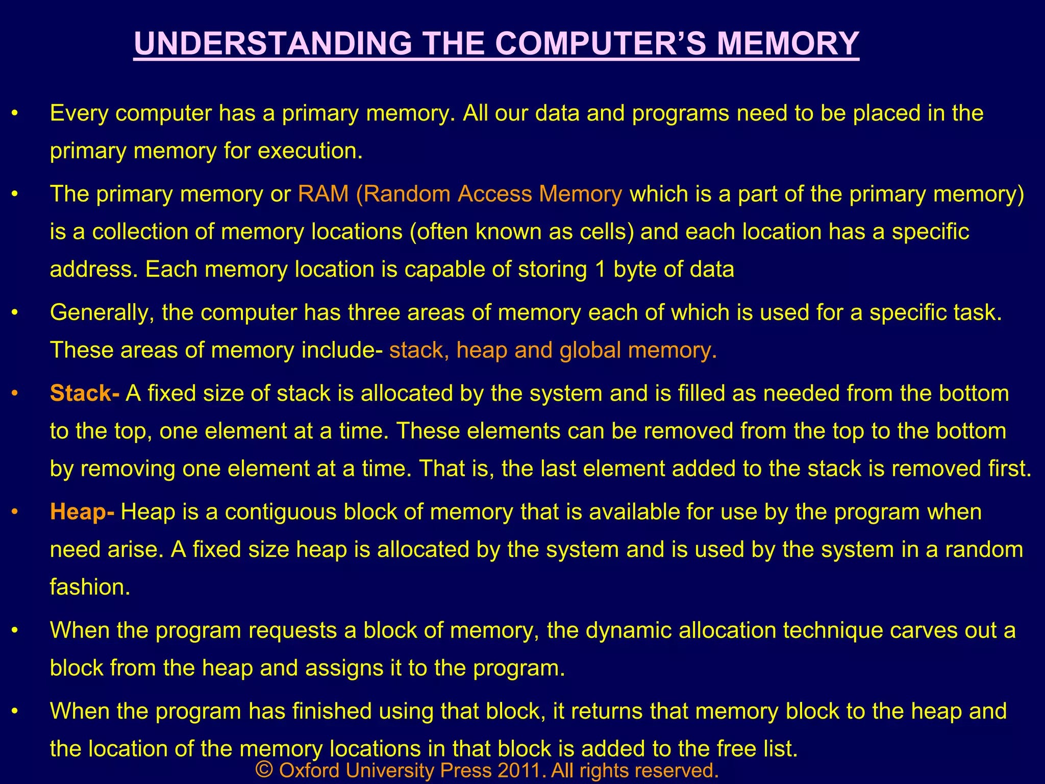 © Oxford University Press 2011. All rights reserved.
UNDERSTANDING THE COMPUTER‟S MEMORY
• Every computer has a primary memory. All our data and programs need to be placed in the
primary memory for execution.
• The primary memory or RAM (Random Access Memory which is a part of the primary memory)
is a collection of memory locations (often known as cells) and each location has a specific
address. Each memory location is capable of storing 1 byte of data
• Generally, the computer has three areas of memory each of which is used for a specific task.
These areas of memory include- stack, heap and global memory.
• Stack- A fixed size of stack is allocated by the system and is filled as needed from the bottom
to the top, one element at a time. These elements can be removed from the top to the bottom
by removing one element at a time. That is, the last element added to the stack is removed first.
• Heap- Heap is a contiguous block of memory that is available for use by the program when
need arise. A fixed size heap is allocated by the system and is used by the system in a random
fashion.
• When the program requests a block of memory, the dynamic allocation technique carves out a
block from the heap and assigns it to the program.
• When the program has finished using that block, it returns that memory block to the heap and
the location of the memory locations in that block is added to the free list.
 