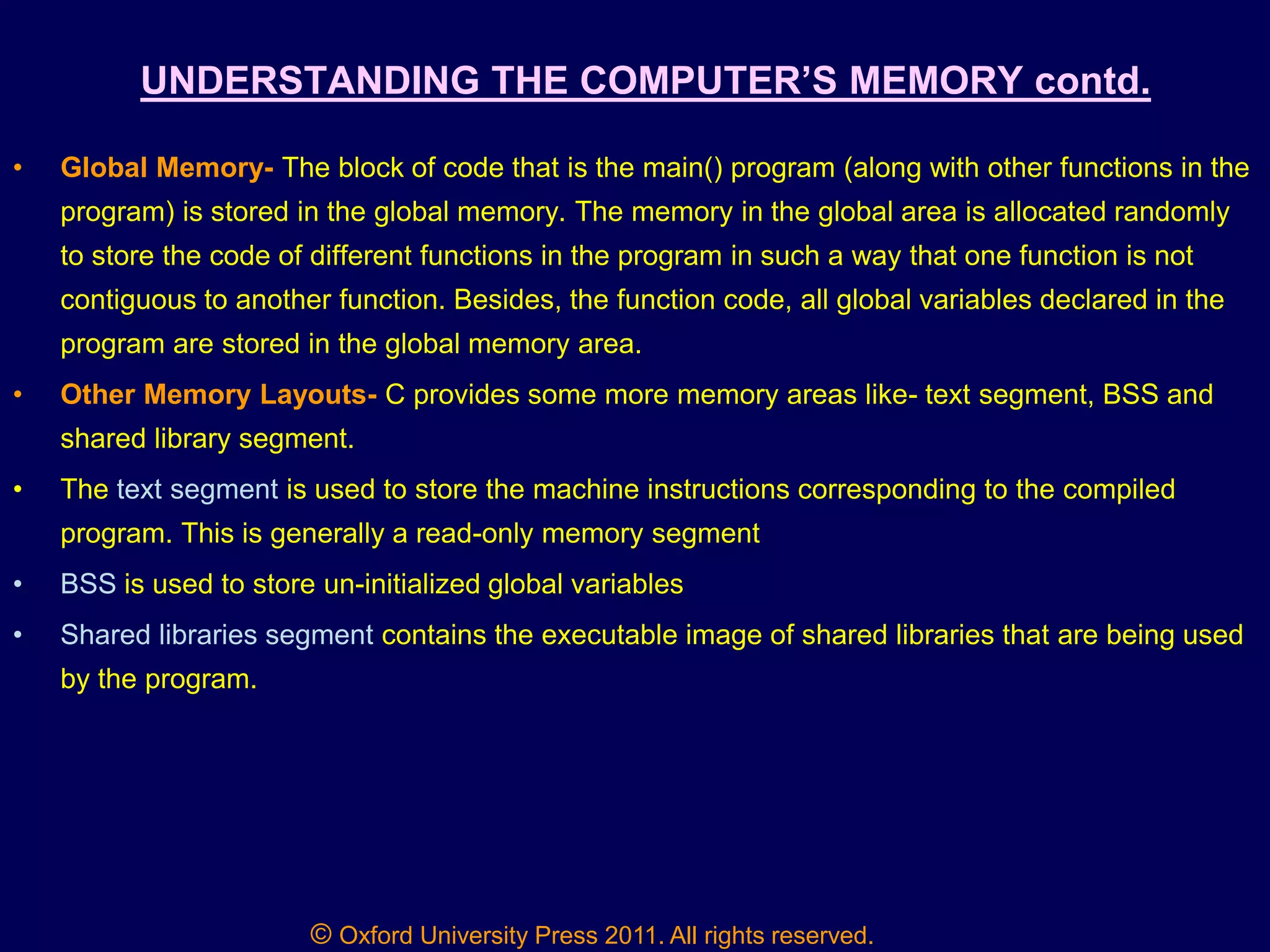 © Oxford University Press 2011. All rights reserved.
UNDERSTANDING THE COMPUTER‟S MEMORY contd.
• Global Memory- The block of code that is the main() program (along with other functions in the
program) is stored in the global memory. The memory in the global area is allocated randomly
to store the code of different functions in the program in such a way that one function is not
contiguous to another function. Besides, the function code, all global variables declared in the
program are stored in the global memory area.
• Other Memory Layouts- C provides some more memory areas like- text segment, BSS and
shared library segment.
• The text segment is used to store the machine instructions corresponding to the compiled
program. This is generally a read-only memory segment
• BSS is used to store un-initialized global variables
• Shared libraries segment contains the executable image of shared libraries that are being used
by the program.
 