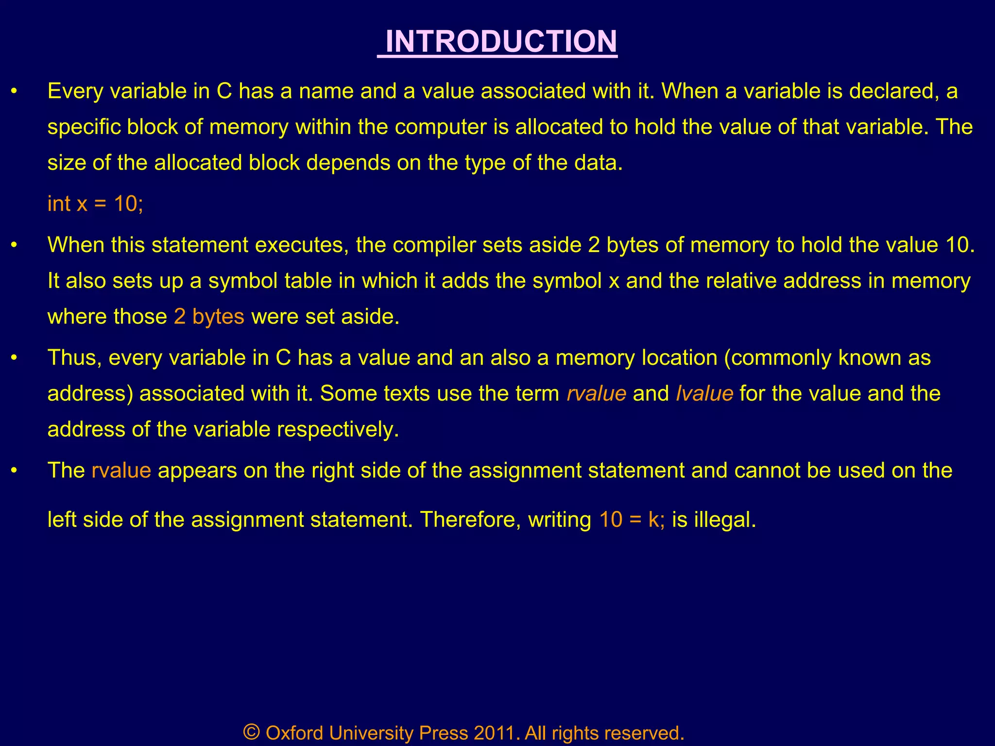 © Oxford University Press 2011. All rights reserved.
INTRODUCTION
• Every variable in C has a name and a value associated with it. When a variable is declared, a
specific block of memory within the computer is allocated to hold the value of that variable. The
size of the allocated block depends on the type of the data.
int x = 10;
• When this statement executes, the compiler sets aside 2 bytes of memory to hold the value 10.
It also sets up a symbol table in which it adds the symbol x and the relative address in memory
where those 2 bytes were set aside.
• Thus, every variable in C has a value and an also a memory location (commonly known as
address) associated with it. Some texts use the term rvalue and lvalue for the value and the
address of the variable respectively.
• The rvalue appears on the right side of the assignment statement and cannot be used on the
left side of the assignment statement. Therefore, writing 10 = k; is illegal.
 