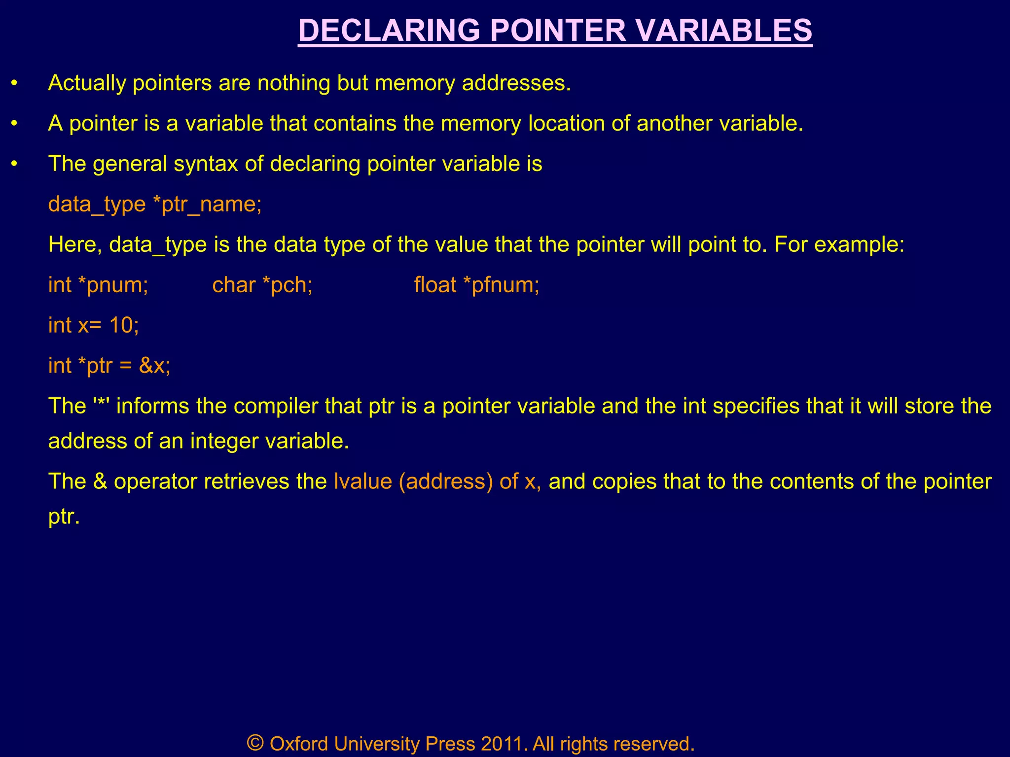 © Oxford University Press 2011. All rights reserved.
DECLARING POINTER VARIABLES
• Actually pointers are nothing but memory addresses.
• A pointer is a variable that contains the memory location of another variable.
• The general syntax of declaring pointer variable is
data_type *ptr_name;
Here, data_type is the data type of the value that the pointer will point to. For example:
int *pnum; char *pch; float *pfnum;
int x= 10;
int *ptr = &x;
The '*' informs the compiler that ptr is a pointer variable and the int specifies that it will store the
address of an integer variable.
The & operator retrieves the lvalue (address) of x, and copies that to the contents of the pointer
ptr.
 