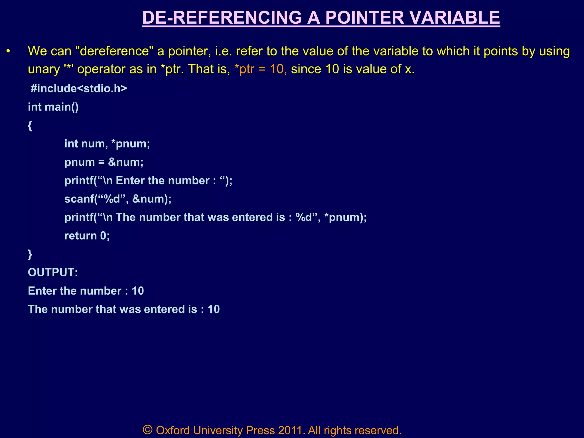© Oxford University Press 2011. All rights reserved.
DE-REFERENCING A POINTER VARIABLE
• We can "dereference" a pointer, i.e. refer to the value of the variable to which it points by using
unary '*' operator as in *ptr. That is, *ptr = 10, since 10 is value of x.
#include<stdio.h>
int main()
{
int num, *pnum;
pnum = &num;
printf(“n Enter the number : “);
scanf(“%d”, &num);
printf(“n The number that was entered is : %d”, *pnum);
return 0;
}
OUTPUT:
Enter the number : 10
The number that was entered is : 10
 