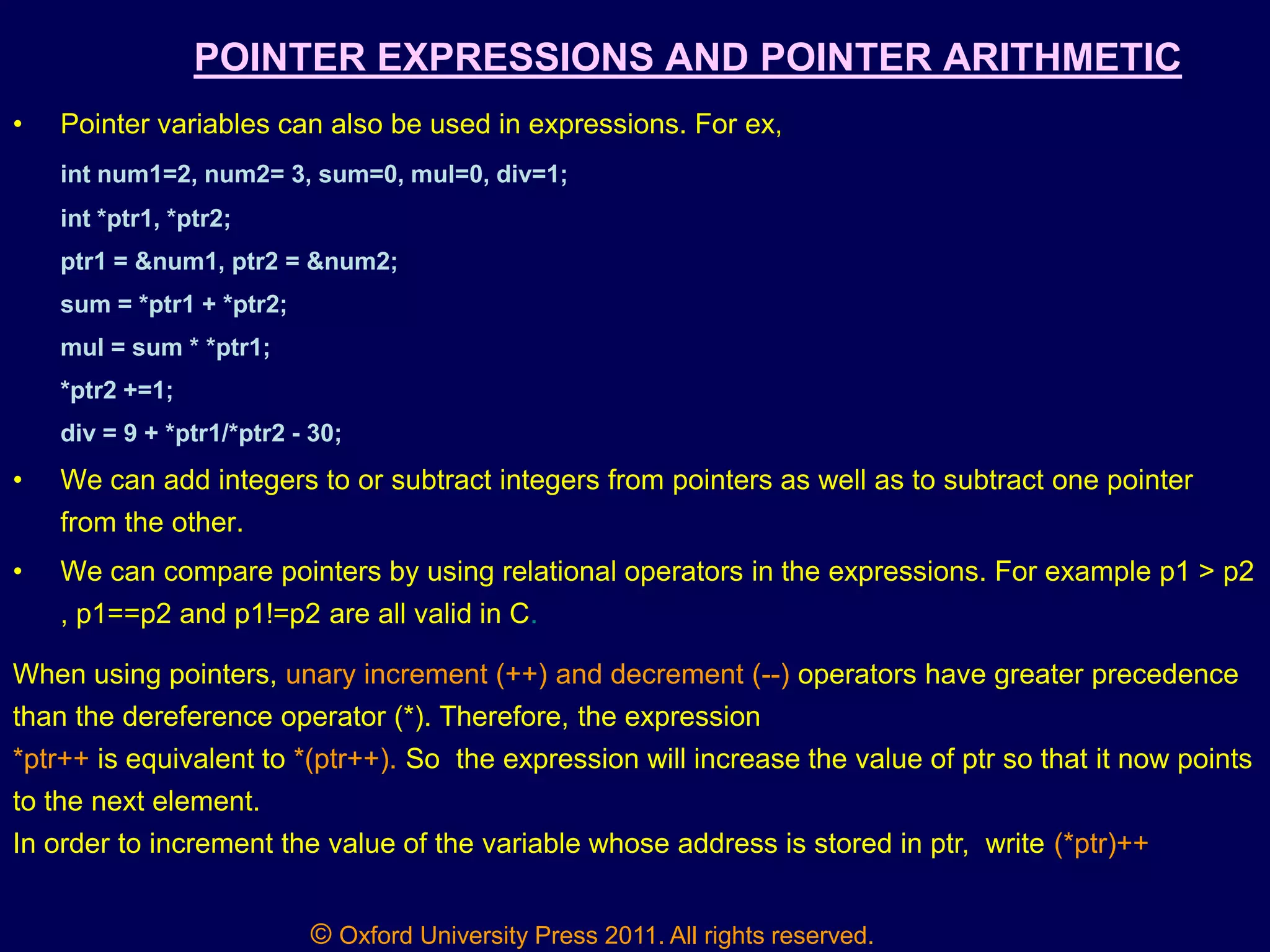 © Oxford University Press 2011. All rights reserved.
POINTER EXPRESSIONS AND POINTER ARITHMETIC
• Pointer variables can also be used in expressions. For ex,
int num1=2, num2= 3, sum=0, mul=0, div=1;
int *ptr1, *ptr2;
ptr1 = &num1, ptr2 = &num2;
sum = *ptr1 + *ptr2;
mul = sum * *ptr1;
*ptr2 +=1;
div = 9 + *ptr1/*ptr2 - 30;
• We can add integers to or subtract integers from pointers as well as to subtract one pointer
from the other.
• We can compare pointers by using relational operators in the expressions. For example p1 > p2
, p1==p2 and p1!=p2 are all valid in C.
When using pointers, unary increment (++) and decrement (--) operators have greater precedence
than the dereference operator (*). Therefore, the expression
*ptr++ is equivalent to *(ptr++). So the expression will increase the value of ptr so that it now points
to the next element.
In order to increment the value of the variable whose address is stored in ptr, write (*ptr)++
 