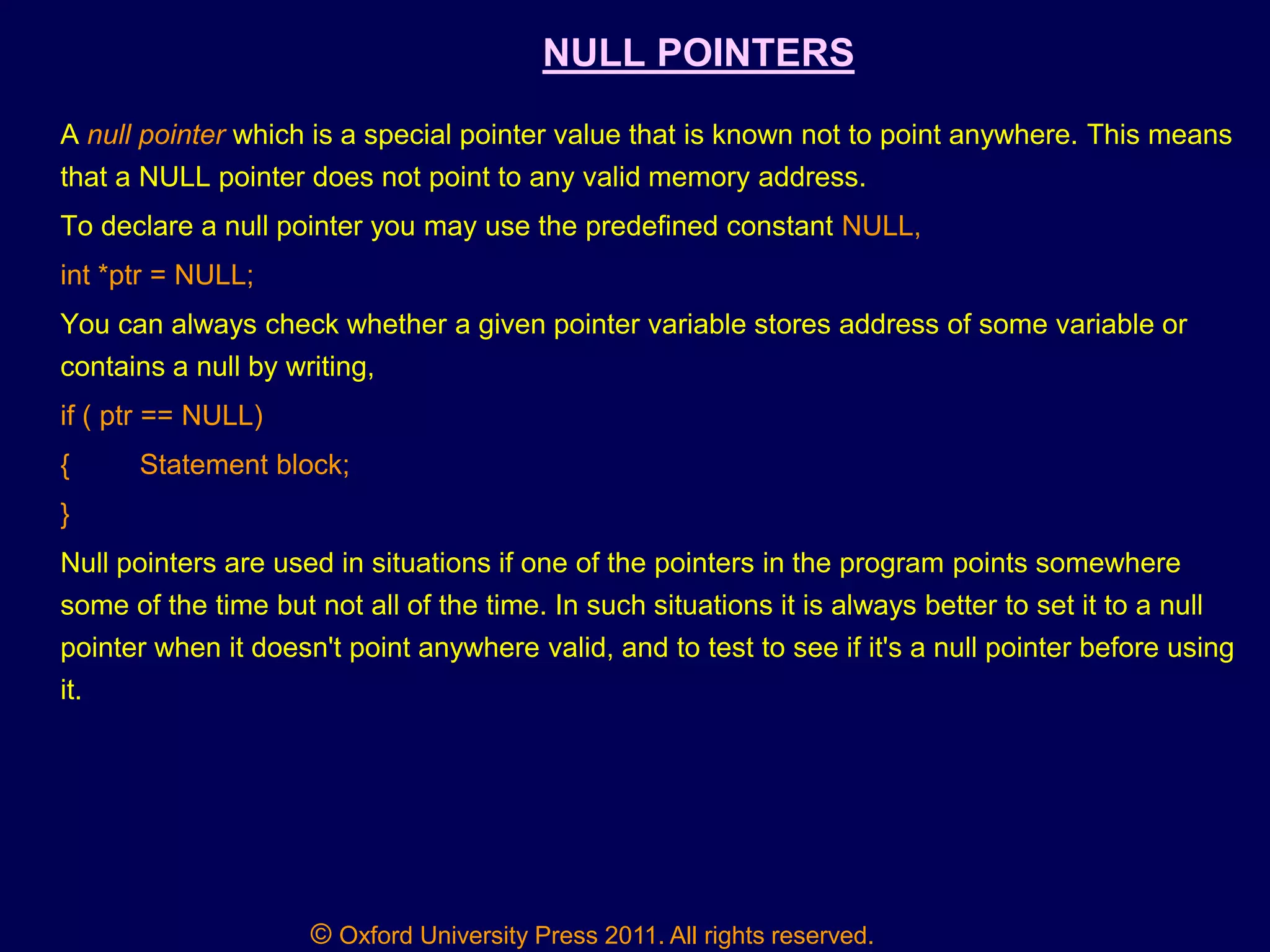 © Oxford University Press 2011. All rights reserved.
NULL POINTERS
A null pointer which is a special pointer value that is known not to point anywhere. This means
that a NULL pointer does not point to any valid memory address.
To declare a null pointer you may use the predefined constant NULL,
int *ptr = NULL;
You can always check whether a given pointer variable stores address of some variable or
contains a null by writing,
if ( ptr == NULL)
{ Statement block;
}
Null pointers are used in situations if one of the pointers in the program points somewhere
some of the time but not all of the time. In such situations it is always better to set it to a null
pointer when it doesn't point anywhere valid, and to test to see if it's a null pointer before using
it.
 