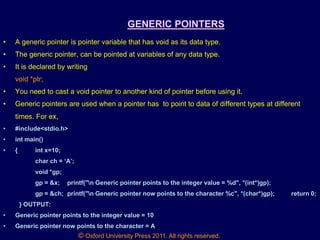 © Oxford University Press 2011. All rights reserved.
GENERIC POINTERS
• A generic pointer is pointer variable that has void as its data type.
• The generic pointer, can be pointed at variables of any data type.
• It is declared by writing
void *ptr;
• You need to cast a void pointer to another kind of pointer before using it.
• Generic pointers are used when a pointer has to point to data of different types at different
times. For ex,
• #include<stdio.h>
• int main()
• { int x=10;
char ch = „A‟;
void *gp;
gp = &x; printf("n Generic pointer points to the integer value = %d", *(int*)gp);
gp = &ch; printf("n Generic pointer now points to the character %c", *(char*)gp); return 0;
} OUTPUT:
• Generic pointer points to the integer value = 10
• Generic pointer now points to the character = A
 