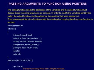 © Oxford University Press 2011. All rights reserved.
PASSING ARGUMENTS TO FUNCTION USING POINTERS
The calling function sends the addresses of the variables and the called function must
declare those incoming arguments as pointers. In order to modify the variables sent by the
caller, the called function must dereference the pointers that were passed to it.
Thus, passing pointers to a function avoid the overhead of copying data from one function to
another.
#include<stdio.h>
int main()
{
int num1, num2, total;
printf(“n Enter two numbers : “);
scanf(“%d %d”, &num1, &num2);
sum(&num1, &num2, &total);
printf(“n Total = %d”, total);
getch();
return 0;
}
void sum ( int *a, int *b, int *t)
{
*t = *a + *b;
 