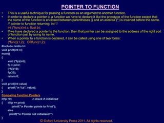 © Oxford University Press 2011. All rights reserved.
POINTER TO FUNCTION
• This is a useful technique for passing a function as an argument to another function.
• In order to declare a pointer to a function we have to declare it like the prototype of the function except that
the name of the function is enclosed between parentheses () and an asterisk (*) is inserted before the name.
/* pointer to function returning int */
int (*func)(int a, float b);
• If we have declared a pointer to the function, then that pointer can be assigned to the address of the right sort
of function just by using its name.
• When a pointer to a function is declared, it can be called using one of two forms:
(*func)(1,2); ORfunc(1,2);
#include <stdio.h>
void print(int n);
main()
{
void (*fp)(int);
fp = print;
(*fp)(10);
fp(20);
return 0;
}
void print(int value)
{ printf("n %d", value);
}
Comparing Function Pointers
if(fp >0) // check if initialized
{ if(fp == print)
printf("n Pointer points to Print");
else
printf("n Pointer not initialized!");
}
 