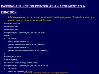 © Oxford University Press 2011. All rights reserved.
PASSING A FUNCTION POINTER AS AN ARGUMENT TO A
FUNCTION
A function pointer can be passed as a function's calling argument. This is done when you
want to pass a pointer to a callback function.
include <stdio.h>
int add(int, int);
int subt(int, int);
int operate(int (*operate_fp) (int, int), int, int);
main()
{ int result;
result = operate(add, 9, 7);
printf ("n Addition Result = %d", result);
result = operate(sub, 9, 7);
printf ("n Subtraction Result = %d", result);
}
int add (int a, int b)
{ return (a+b);}
nt subtract (int a, int b){ return (a-b);}
int operate(int (*operate_fp) (int, int), int a, int b)
{ int result;
result = (*operate_fp) (a,b);
 