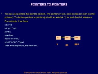 © Oxford University Press 2011. All rights reserved.
POINTERS TO POINTERS
• You can use pointers that point to pointers. The pointers in turn, point to data (or even to other
pointers). To declare pointers to pointers just add an asterisk (*) for each level of reference.
For example, if we have:
int x=10;
int *px, **ppx;
px=&x;
ppx=&px;
Now if we write,
printf(“n %d”, **ppx);
Then it would print 10, the value of x.
10 1002 2004
x px ppx
 