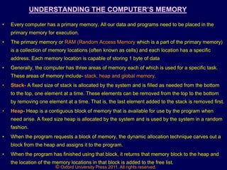© Oxford University Press 2011. All rights reserved.
UNDERSTANDING THE COMPUTER‟S MEMORY
• Every computer has a primary memory. All our data and programs need to be placed in the
primary memory for execution.
• The primary memory or RAM (Random Access Memory which is a part of the primary memory)
is a collection of memory locations (often known as cells) and each location has a specific
address. Each memory location is capable of storing 1 byte of data
• Generally, the computer has three areas of memory each of which is used for a specific task.
These areas of memory include- stack, heap and global memory.
• Stack- A fixed size of stack is allocated by the system and is filled as needed from the bottom
to the top, one element at a time. These elements can be removed from the top to the bottom
by removing one element at a time. That is, the last element added to the stack is removed first.
• Heap- Heap is a contiguous block of memory that is available for use by the program when
need arise. A fixed size heap is allocated by the system and is used by the system in a random
fashion.
• When the program requests a block of memory, the dynamic allocation technique carves out a
block from the heap and assigns it to the program.
• When the program has finished using that block, it returns that memory block to the heap and
the location of the memory locations in that block is added to the free list.
 