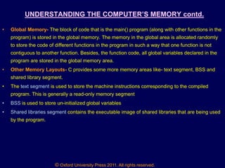 © Oxford University Press 2011. All rights reserved.
UNDERSTANDING THE COMPUTER‟S MEMORY contd.
• Global Memory- The block of code that is the main() program (along with other functions in the
program) is stored in the global memory. The memory in the global area is allocated randomly
to store the code of different functions in the program in such a way that one function is not
contiguous to another function. Besides, the function code, all global variables declared in the
program are stored in the global memory area.
• Other Memory Layouts- C provides some more memory areas like- text segment, BSS and
shared library segment.
• The text segment is used to store the machine instructions corresponding to the compiled
program. This is generally a read-only memory segment
• BSS is used to store un-initialized global variables
• Shared libraries segment contains the executable image of shared libraries that are being used
by the program.
 