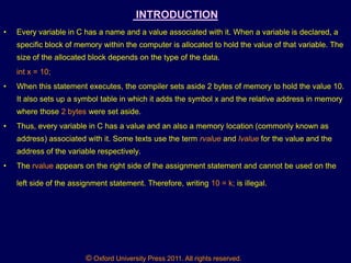 © Oxford University Press 2011. All rights reserved.
INTRODUCTION
• Every variable in C has a name and a value associated with it. When a variable is declared, a
specific block of memory within the computer is allocated to hold the value of that variable. The
size of the allocated block depends on the type of the data.
int x = 10;
• When this statement executes, the compiler sets aside 2 bytes of memory to hold the value 10.
It also sets up a symbol table in which it adds the symbol x and the relative address in memory
where those 2 bytes were set aside.
• Thus, every variable in C has a value and an also a memory location (commonly known as
address) associated with it. Some texts use the term rvalue and lvalue for the value and the
address of the variable respectively.
• The rvalue appears on the right side of the assignment statement and cannot be used on the
left side of the assignment statement. Therefore, writing 10 = k; is illegal.
 