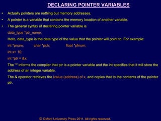 © Oxford University Press 2011. All rights reserved.
DECLARING POINTER VARIABLES
• Actually pointers are nothing but memory addresses.
• A pointer is a variable that contains the memory location of another variable.
• The general syntax of declaring pointer variable is
data_type *ptr_name;
Here, data_type is the data type of the value that the pointer will point to. For example:
int *pnum; char *pch; float *pfnum;
int x= 10;
int *ptr = &x;
The '*' informs the compiler that ptr is a pointer variable and the int specifies that it will store the
address of an integer variable.
The & operator retrieves the lvalue (address) of x, and copies that to the contents of the pointer
ptr.
 