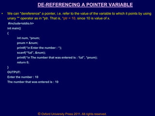 © Oxford University Press 2011. All rights reserved.
DE-REFERENCING A POINTER VARIABLE
• We can "dereference" a pointer, i.e. refer to the value of the variable to which it points by using
unary '*' operator as in *ptr. That is, *ptr = 10, since 10 is value of x.
#include<stdio.h>
int main()
{
int num, *pnum;
pnum = &num;
printf(“n Enter the number : “);
scanf(“%d”, &num);
printf(“n The number that was entered is : %d”, *pnum);
return 0;
}
OUTPUT:
Enter the number : 10
The number that was entered is : 10
 