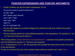 © Oxford University Press 2011. All rights reserved.
POINTER EXPRESSIONS AND POINTER ARITHMETIC
• Pointer variables can also be used in expressions. For ex,
int num1=2, num2= 3, sum=0, mul=0, div=1;
int *ptr1, *ptr2;
ptr1 = &num1, ptr2 = &num2;
sum = *ptr1 + *ptr2;
mul = sum * *ptr1;
*ptr2 +=1;
div = 9 + *ptr1/*ptr2 - 30;
• We can add integers to or subtract integers from pointers as well as to subtract one pointer
from the other.
• We can compare pointers by using relational operators in the expressions. For example p1 > p2
, p1==p2 and p1!=p2 are all valid in C.
When using pointers, unary increment (++) and decrement (--) operators have greater precedence
than the dereference operator (*). Therefore, the expression
*ptr++ is equivalent to *(ptr++). So the expression will increase the value of ptr so that it now points
to the next element.
In order to increment the value of the variable whose address is stored in ptr, write (*ptr)++
 