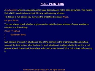 © Oxford University Press 2011. All rights reserved.
NULL POINTERS
A null pointer which is a special pointer value that is known not to point anywhere. This means
that a NULL pointer does not point to any valid memory address.
To declare a null pointer you may use the predefined constant NULL,
int *ptr = NULL;
You can always check whether a given pointer variable stores address of some variable or
contains a null by writing,
if ( ptr == NULL)
{ Statement block;
}
Null pointers are used in situations if one of the pointers in the program points somewhere
some of the time but not all of the time. In such situations it is always better to set it to a null
pointer when it doesn't point anywhere valid, and to test to see if it's a null pointer before using
it.
 