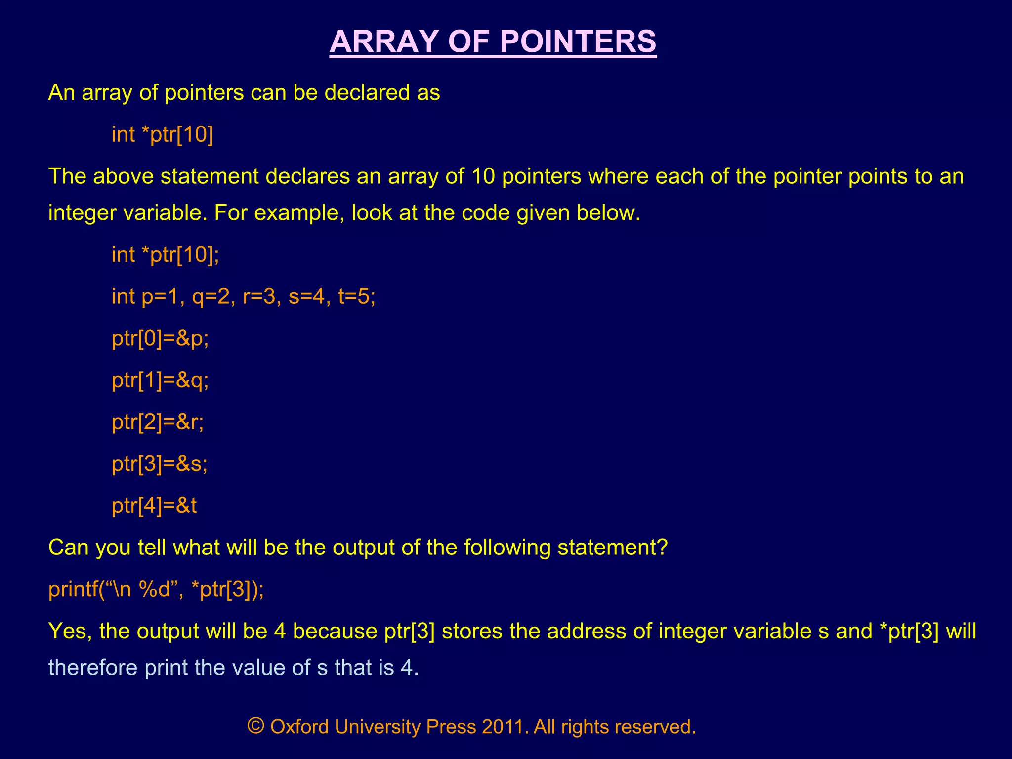 © Oxford University Press 2011. All rights reserved.
ARRAY OF POINTERS
An array of pointers can be declared as
int *ptr[10]
The above statement declares an array of 10 pointers where each of the pointer points to an
integer variable. For example, look at the code given below.
int *ptr[10];
int p=1, q=2, r=3, s=4, t=5;
ptr[0]=&p;
ptr[1]=&q;
ptr[2]=&r;
ptr[3]=&s;
ptr[4]=&t
Can you tell what will be the output of the following statement?
printf(“n %d”, *ptr[3]);
Yes, the output will be 4 because ptr[3] stores the address of integer variable s and *ptr[3] will
therefore print the value of s that is 4.
 