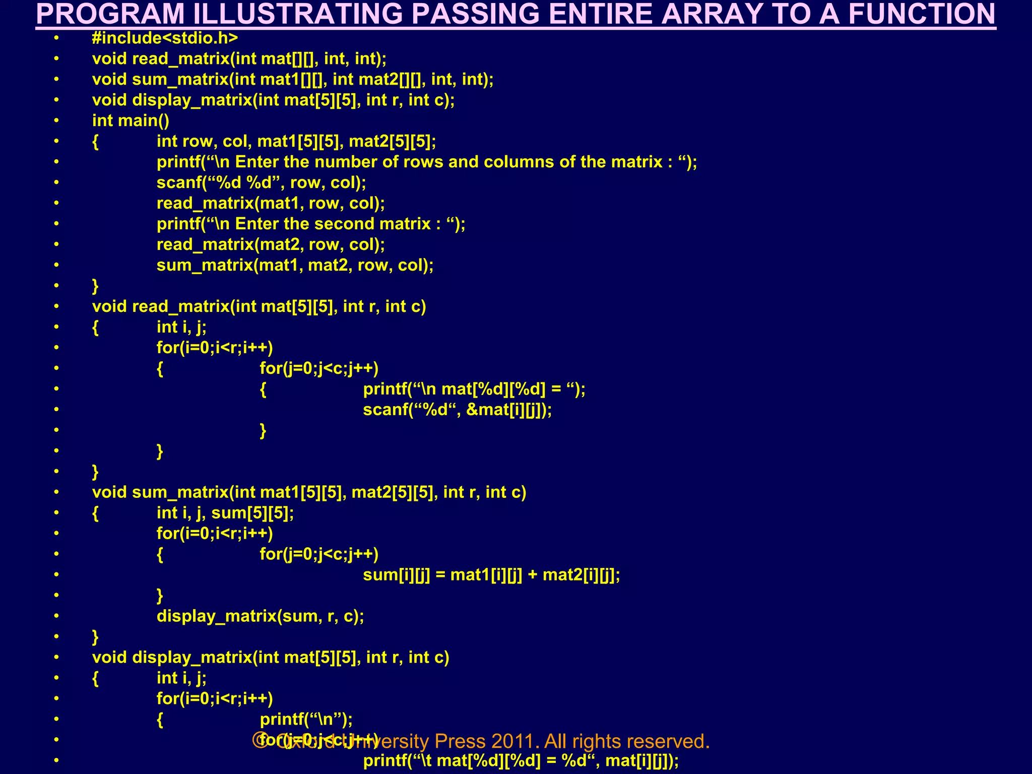 © Oxford University Press 2011. All rights reserved.
PROGRAM ILLUSTRATING PASSING ENTIRE ARRAY TO A FUNCTION
• #include<stdio.h>
• void read_matrix(int mat[][], int, int);
• void sum_matrix(int mat1[][], int mat2[][], int, int);
• void display_matrix(int mat[5][5], int r, int c);
• int main()
• { int row, col, mat1[5][5], mat2[5][5];
• printf(“n Enter the number of rows and columns of the matrix : “);
• scanf(“%d %d”, row, col);
• read_matrix(mat1, row, col);
• printf(“n Enter the second matrix : “);
• read_matrix(mat2, row, col);
• sum_matrix(mat1, mat2, row, col);
• }
• void read_matrix(int mat[5][5], int r, int c)
• { int i, j;
• for(i=0;i<r;i++)
• { for(j=0;j<c;j++)
• { printf(“n mat[%d][%d] = “);
• scanf(“%d“, &mat[i][j]);
• }
• }
• }
• void sum_matrix(int mat1[5][5], mat2[5][5], int r, int c)
• { int i, j, sum[5][5];
• for(i=0;i<r;i++)
• { for(j=0;j<c;j++)
• sum[i][j] = mat1[i][j] + mat2[i][j];
• }
• display_matrix(sum, r, c);
• }
• void display_matrix(int mat[5][5], int r, int c)
• { int i, j;
• for(i=0;i<r;i++)
• { printf(“n”);
• for(j=0;j<c;j++)
• printf(“t mat[%d][%d] = %d“, mat[i][j]);
 