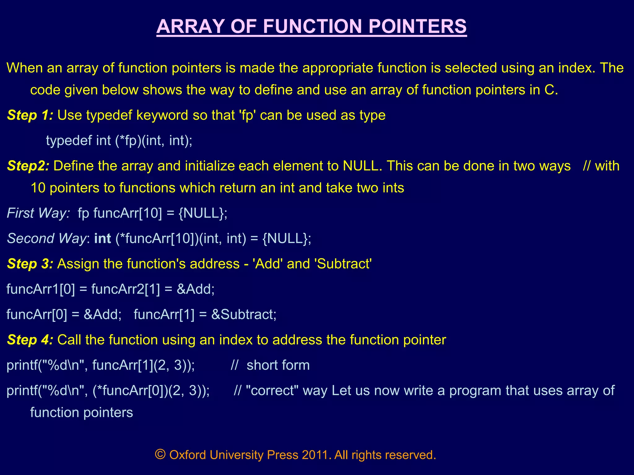 © Oxford University Press 2011. All rights reserved.
ARRAY OF FUNCTION POINTERS
When an array of function pointers is made the appropriate function is selected using an index. The
code given below shows the way to define and use an array of function pointers in C.
Step 1: Use typedef keyword so that 'fp' can be used as type
typedef int (*fp)(int, int);
Step2: Define the array and initialize each element to NULL. This can be done in two ways // with
10 pointers to functions which return an int and take two ints
First Way: fp funcArr[10] = {NULL};
Second Way: int (*funcArr[10])(int, int) = {NULL};
Step 3: Assign the function's address - 'Add' and 'Subtract'
funcArr1[0] = funcArr2[1] = &Add;
funcArr[0] = &Add; funcArr[1] = &Subtract;
Step 4: Call the function using an index to address the function pointer
printf("%dn", funcArr[1](2, 3)); // short form
printf("%dn", (*funcArr[0])(2, 3)); // "correct" way Let us now write a program that uses array of
function pointers
 