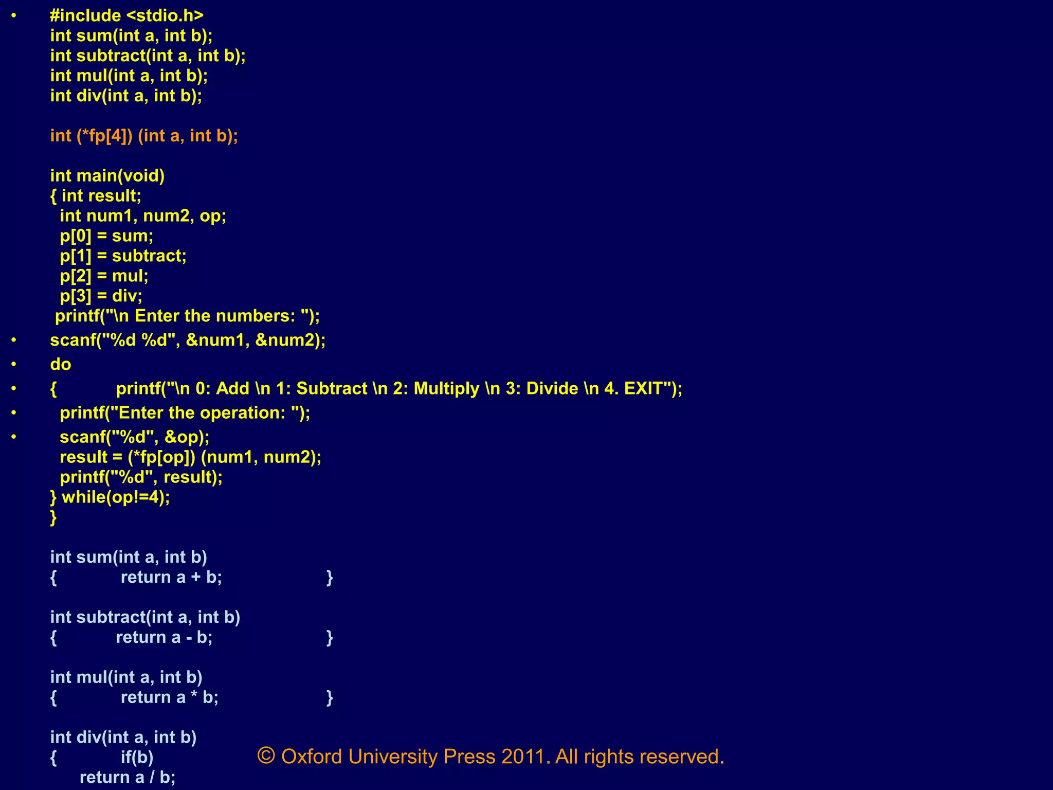 © Oxford University Press 2011. All rights reserved.
• #include <stdio.h>
int sum(int a, int b);
int subtract(int a, int b);
int mul(int a, int b);
int div(int a, int b);
int (*fp[4]) (int a, int b);
int main(void)
{ int result;
int num1, num2, op;
p[0] = sum;
p[1] = subtract;
p[2] = mul;
p[3] = div;
printf("n Enter the numbers: ");
• scanf("%d %d", &num1, &num2);
• do
• { printf("n 0: Add n 1: Subtract n 2: Multiply n 3: Divide n 4. EXIT");
• printf("Enter the operation: ");
• scanf("%d", &op);
result = (*fp[op]) (num1, num2);
printf("%d", result);
} while(op!=4);
}
int sum(int a, int b)
{ return a + b; }
int subtract(int a, int b)
{ return a - b; }
int mul(int a, int b)
{ return a * b; }
int div(int a, int b)
{ if(b)
return a / b;
 