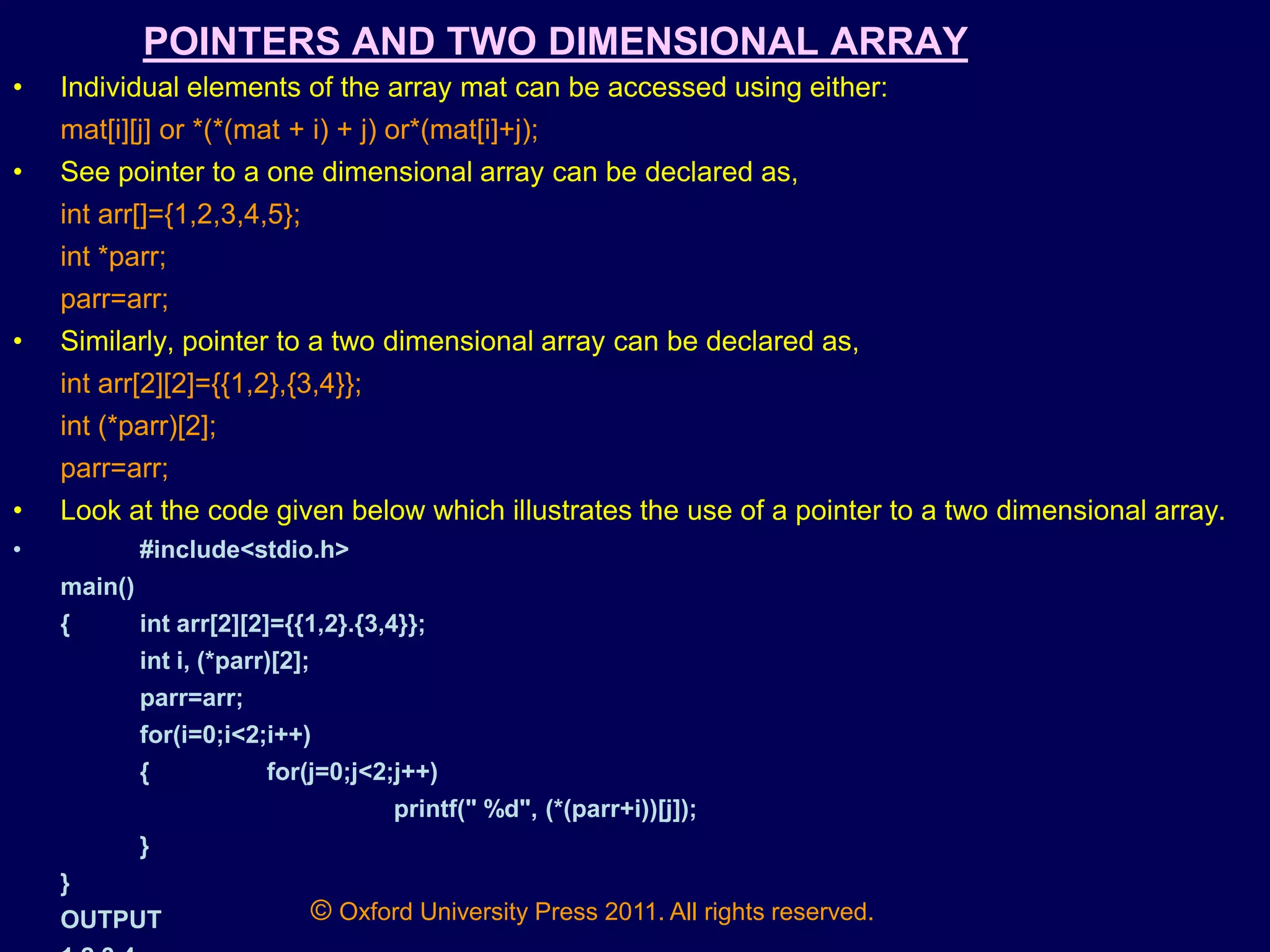 © Oxford University Press 2011. All rights reserved.
POINTERS AND TWO DIMENSIONAL ARRAY
• Individual elements of the array mat can be accessed using either:
mat[i][j] or *(*(mat + i) + j) or*(mat[i]+j);
• See pointer to a one dimensional array can be declared as,
int arr[]={1,2,3,4,5};
int *parr;
parr=arr;
• Similarly, pointer to a two dimensional array can be declared as,
int arr[2][2]={{1,2},{3,4}};
int (*parr)[2];
parr=arr;
• Look at the code given below which illustrates the use of a pointer to a two dimensional array.
• #include<stdio.h>
main()
{ int arr[2][2]={{1,2}.{3,4}};
int i, (*parr)[2];
parr=arr;
for(i=0;i<2;i++)
{ for(j=0;j<2;j++)
printf(" %d", (*(parr+i))[j]);
}
}
OUTPUT
 