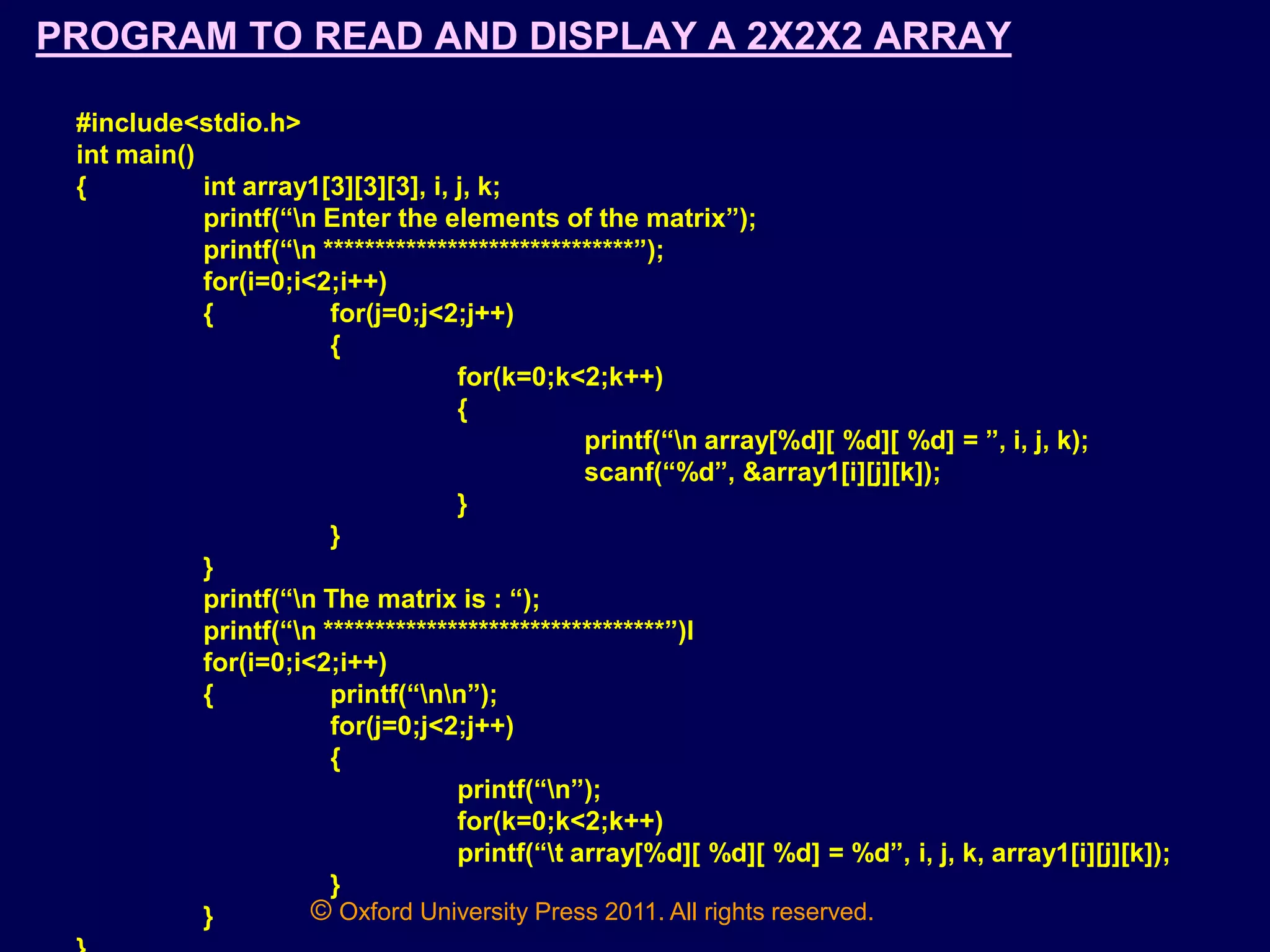 © Oxford University Press 2011. All rights reserved.
PROGRAM TO READ AND DISPLAY A 2X2X2 ARRAY
#include<stdio.h>
int main()
{ int array1[3][3][3], i, j, k;
printf(“n Enter the elements of the matrix”);
printf(“n ******************************”);
for(i=0;i<2;i++)
{ for(j=0;j<2;j++)
{
for(k=0;k<2;k++)
{
printf(“n array[%d][ %d][ %d] = ”, i, j, k);
scanf(“%d”, &array1[i][j][k]);
}
}
}
printf(“n The matrix is : “);
printf(“n *********************************”)l
for(i=0;i<2;i++)
{ printf(“nn”);
for(j=0;j<2;j++)
{
printf(“n”);
for(k=0;k<2;k++)
printf(“t array[%d][ %d][ %d] = %d”, i, j, k, array1[i][j][k]);
}
}
 