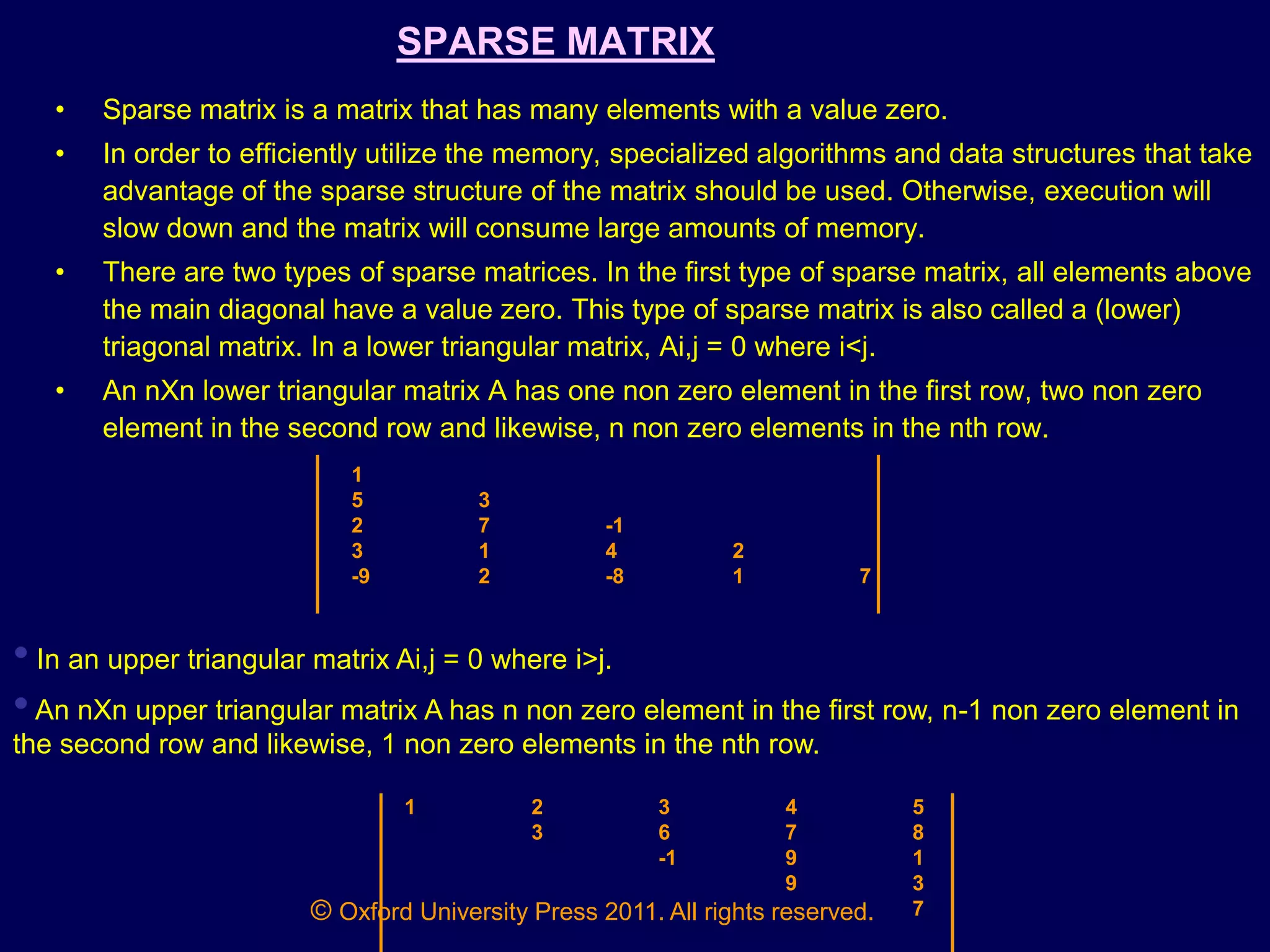 © Oxford University Press 2011. All rights reserved.
SPARSE MATRIX
• Sparse matrix is a matrix that has many elements with a value zero.
• In order to efficiently utilize the memory, specialized algorithms and data structures that take
advantage of the sparse structure of the matrix should be used. Otherwise, execution will
slow down and the matrix will consume large amounts of memory.
• There are two types of sparse matrices. In the first type of sparse matrix, all elements above
the main diagonal have a value zero. This type of sparse matrix is also called a (lower)
triagonal matrix. In a lower triangular matrix, Ai,j = 0 where i<j.
• An nXn lower triangular matrix A has one non zero element in the first row, two non zero
element in the second row and likewise, n non zero elements in the nth row.
1
5 3
2 7 -1
3 1 4 2
-9 2 -8 1 7
• In an upper triangular matrix Ai,j = 0 where i>j.
•An nXn upper triangular matrix A has n non zero element in the first row, n-1 non zero element in
the second row and likewise, 1 non zero elements in the nth row.
1 2 3 4 5
3 6 7 8
-1 9 1
9 3
7
 