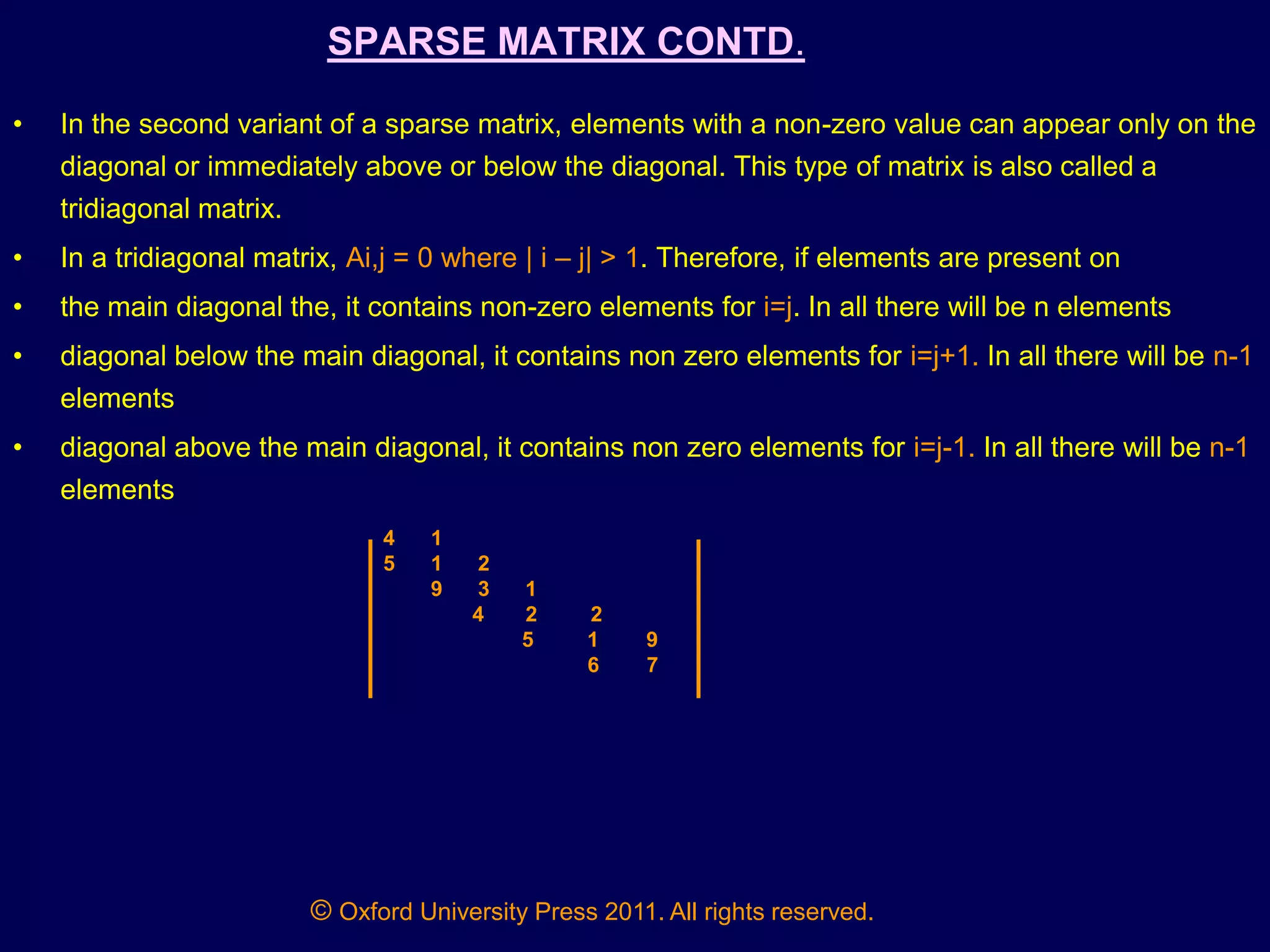 © Oxford University Press 2011. All rights reserved.
SPARSE MATRIX CONTD.
• In the second variant of a sparse matrix, elements with a non-zero value can appear only on the
diagonal or immediately above or below the diagonal. This type of matrix is also called a
tridiagonal matrix.
• In a tridiagonal matrix, Ai,j = 0 where | i – j| > 1. Therefore, if elements are present on
• the main diagonal the, it contains non-zero elements for i=j. In all there will be n elements
• diagonal below the main diagonal, it contains non zero elements for i=j+1. In all there will be n-1
elements
• diagonal above the main diagonal, it contains non zero elements for i=j-1. In all there will be n-1
elements
4 1
5 1 2
9 3 1
4 2 2
5 1 9
6 7
 
