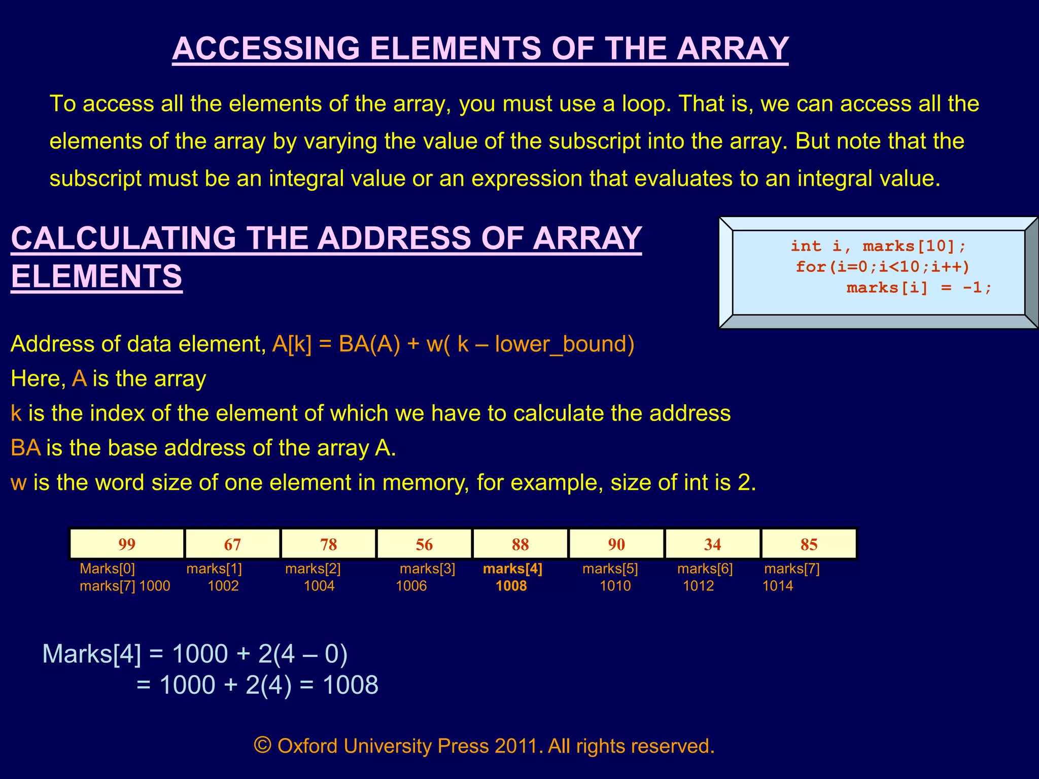 © Oxford University Press 2011. All rights reserved.
ACCESSING ELEMENTS OF THE ARRAY
To access all the elements of the array, you must use a loop. That is, we can access all the
elements of the array by varying the value of the subscript into the array. But note that the
subscript must be an integral value or an expression that evaluates to an integral value.
int i, marks[10];
for(i=0;i<10;i++)
marks[i] = -1;
CALCULATING THE ADDRESS OF ARRAY
ELEMENTS
Address of data element, A[k] = BA(A) + w( k – lower_bound)
Here, A is the array
k is the index of the element of which we have to calculate the address
BA is the base address of the array A.
w is the word size of one element in memory, for example, size of int is 2.
99 67 78 56 88 90 34 85
Marks[0] marks[1] marks[2] marks[3] marks[4] marks[5] marks[6] marks[7]
marks[7] 1000 1002 1004 1006 1008 1010 1012 1014
Marks[4] = 1000 + 2(4 – 0)
= 1000 + 2(4) = 1008
 