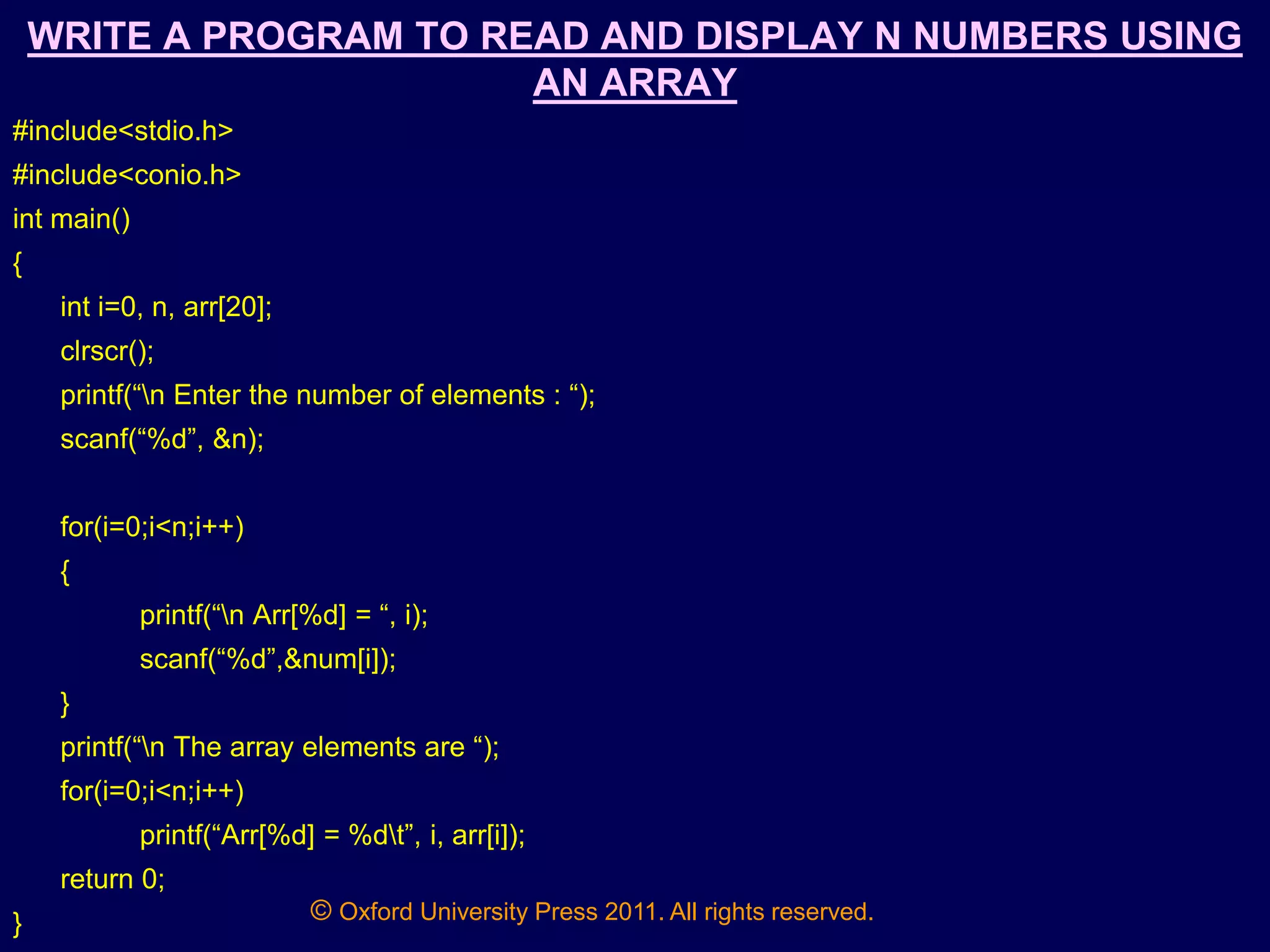 © Oxford University Press 2011. All rights reserved.
WRITE A PROGRAM TO READ AND DISPLAY N NUMBERS USING
AN ARRAY
#include<stdio.h>
#include<conio.h>
int main()
{
int i=0, n, arr[20];
clrscr();
printf(“n Enter the number of elements : “);
scanf(“%d”, &n);
for(i=0;i<n;i++)
{
printf(“n Arr[%d] = “, i);
scanf(“%d”,&num[i]);
}
printf(“n The array elements are “);
for(i=0;i<n;i++)
printf(“Arr[%d] = %dt”, i, arr[i]);
return 0;
}
 