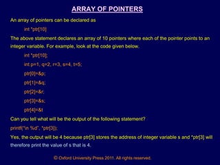 © Oxford University Press 2011. All rights reserved.
ARRAY OF POINTERS
An array of pointers can be declared as
int *ptr[10]
The above statement declares an array of 10 pointers where each of the pointer points to an
integer variable. For example, look at the code given below.
int *ptr[10];
int p=1, q=2, r=3, s=4, t=5;
ptr[0]=&p;
ptr[1]=&q;
ptr[2]=&r;
ptr[3]=&s;
ptr[4]=&t
Can you tell what will be the output of the following statement?
printf(“n %d”, *ptr[3]);
Yes, the output will be 4 because ptr[3] stores the address of integer variable s and *ptr[3] will
therefore print the value of s that is 4.
 