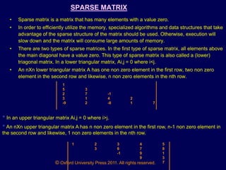 © Oxford University Press 2011. All rights reserved.
SPARSE MATRIX
• Sparse matrix is a matrix that has many elements with a value zero.
• In order to efficiently utilize the memory, specialized algorithms and data structures that take
advantage of the sparse structure of the matrix should be used. Otherwise, execution will
slow down and the matrix will consume large amounts of memory.
• There are two types of sparse matrices. In the first type of sparse matrix, all elements above
the main diagonal have a value zero. This type of sparse matrix is also called a (lower)
triagonal matrix. In a lower triangular matrix, Ai,j = 0 where i<j.
• An nXn lower triangular matrix A has one non zero element in the first row, two non zero
element in the second row and likewise, n non zero elements in the nth row.
1
5 3
2 7 -1
3 1 4 2
-9 2 -8 1 7
• In an upper triangular matrix Ai,j = 0 where i>j.
•An nXn upper triangular matrix A has n non zero element in the first row, n-1 non zero element in
the second row and likewise, 1 non zero elements in the nth row.
1 2 3 4 5
3 6 7 8
-1 9 1
9 3
7
 