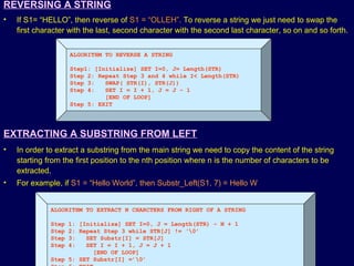© Oxford University Press 2011. All rights reserved.
REVERSING A STRING
• If S1= “HELLO”, then reverse of S1 = “OLLEH”. To reverse a string we just need to swap the
first character with the last, second character with the second last character, so on and so forth.
ALGORITHM TO REVERSE A STRING
Step1: [Initialize] SET I=0, J= Length(STR)
Step 2: Repeat Step 3 and 4 while I< Length(STR)
Step 3: SWAP( STR(I), STR(J))
Step 4: SET I = I + 1, J = J – 1
[END OF LOOP]
Step 5: EXIT
EXTRACTING A SUBSTRING FROM LEFT
• In order to extract a substring from the main string we need to copy the content of the string
starting from the first position to the nth position where n is the number of characters to be
extracted.
• For example, if S1 = “Hello World”, then Substr_Left(S1, 7) = Hello W
ALGORITHM TO EXTRACT N CHARCTERS FROM RIGHT OF A STRING
Step 1: [Initialize] SET I=0, J = Length(STR) – N + 1
Step 2: Repeat Step 3 while STR[J] != ‘0’
Step 3: SET Substr[I] = STR[J]
Step 4: SET I = I + 1, J = J + 1
[END OF LOOP]
Step 5: SET Substr[I] =’0’
 
