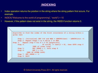 © Oxford University Press 2011. All rights reserved.
INDEXING
• Index operation returns the position in the string where the string pattern first occurs. For
example,
• INDEX(“Welcome to the world of programming”, “world”) = 15
• However, if the pattern does not exist in the string, the INDEX function returns 0.
Algorithm to find the index of the first occurrence of a string within a
given text
Step 1: [Initialize] SET I=0 and MAX = LENGTH(text) – LENGTH(str) +1
Step 2: Repeat Steps 3 to 6 while I <= MAX
Step 3: Repeat step 4 for K = 0 To Length(str)
Step 4: IF str[K] != text[I + K], then GOTO step 6
[END of inner loop]
Step 5: SET INDEX = I. Goto step 8
Step 6: SET I = I+1
[END OF OUTER LOOP]
Step 7: SET INDEX = -1
Step 8: EXIT
 