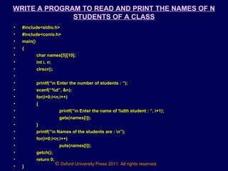 © Oxford University Press 2011. All rights reserved.
WRITE A PROGRAM TO READ AND PRINT THE NAMES OF N
STUDENTS OF A CLASS
• #include<stdio.h>
• #include<conio.h>
• main()
• {
• char names[5][10];
• int i, n;
• clrscr();
•
• printf(“n Enter the number of students : “);
• scanf(“%d”, &n);
• for(i=0;i<n;i++)
• {
• printf(“n Enter the name of %dth student : “, i+1);
• gets(names[i]);
• }
• printf(“n Names of the students are : n”);
• for(i=0;i<n;i++)
• puts(names[i]);
• getch();
• return 0;
• }
 