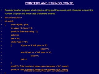 © Oxford University Press 2011. All rights reserved.
POINTERS AND STRINGS CONTD.
• Consider another program which reads a string and then scans each character to count the
number of upper and lower case characters entered
• #include<stdio.h>
• int main()
• { char str[100], *pstr;
• int upper = 0, lower = 0;
• printf(“n Enter the string : “);
• gets(str);
• pstr = str;
• while( *pstr != ‘0’)
• { if(*pstr >= ‘A’ && *pstr <= ‘Z’)
• upper++;
• else if(*pstr >= ‘a’ && *pstr <= ‘z’)
• lower++;
• pstr++;
• }
• printf(“n Total number of upper case characters = %d”, upper);
• printf(“n Total number of lower case characters = %d”, lower);
• }
 