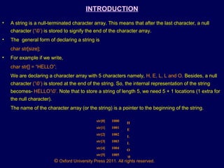 © Oxford University Press 2011. All rights reserved.
INTRODUCTION
• A string is a null-terminated character array. This means that after the last character, a null
character (‘0’) is stored to signify the end of the character array.
• The general form of declaring a string is
char str[size];
• For example if we write,
char str[] = “HELLO”;
We are declaring a character array with 5 characters namely, H, E, L, L and O. Besides, a null
character (‘0’) is stored at the end of the string. So, the internal representation of the string
becomes- HELLO’0’. Note that to store a string of length 5, we need 5 + 1 locations (1 extra for
the null character).
The name of the character array (or the string) is a pointer to the beginning of the string.
str[0] 1000
str[1] 1001
str[2] 1002
str[3] 1003
str[4] 1004
str[5] 1005
H
E
L
L
O
0
 