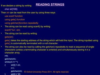© Oxford University Press 2011. All rights reserved.
READING STRINGSIf we declare a string by writing
char str[100];
Then str can be read from the user by using three ways
use scanf function
using gets() function
using getchar()function repeatedly
• The string can be read using scanf() by writing
scanf(“%s”, str);
• The string can be read by writing
gets(str);
gets() takes the starting address of the string which will hold the input. The string inputted using
gets() is automatically terminated with a null character.
• The string can also be read by calling the getchar() repeatedly to read a sequence of single
characters (unless a terminating character is entered) and simultaneously storing it in a
character array.
i=0;
getchar(ch);
while(ch != '*’)
{ str[i] = ch;
i++;
getchar(ch);
} str[i] = '0';
 