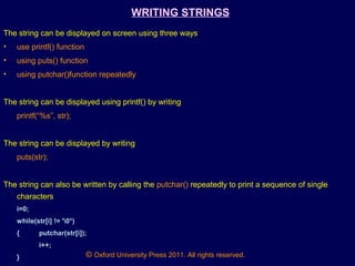 © Oxford University Press 2011. All rights reserved.
WRITING STRINGS
The string can be displayed on screen using three ways
• use printf() function
• using puts() function
• using putchar()function repeatedly
The string can be displayed using printf() by writing
printf(“%s”, str);
The string can be displayed by writing
puts(str);
The string can also be written by calling the putchar() repeatedly to print a sequence of single
characters
i=0;
while(str[i] != '0*)
{ putchar(str[i]);
i++;
}
 