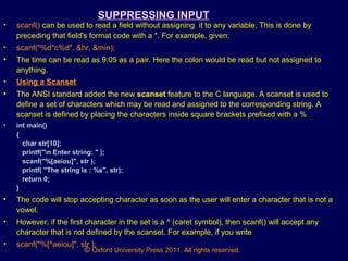 © Oxford University Press 2011. All rights reserved.
SUPPRESSING INPUT
• scanf() can be used to read a field without assigning it to any variable. This is done by
preceding that field's format code with a *. For example, given:
• scanf("%d*c%d", &hr, &min);
• The time can be read as 9:05 as a pair. Here the colon would be read but not assigned to
anything.
• Using a Scanset
• The ANSI standard added the new scanset feature to the C language. A scanset is used to
define a set of characters which may be read and assigned to the corresponding string. A
scanset is defined by placing the characters inside square brackets prefixed with a %
• int main()
{
char str[10];
printf("n Enter string: " );
scanf("%[aeiou]", str );
printf( "The string is : %s", str);
return 0;
}
• The code will stop accepting character as soon as the user will enter a character that is not a
vowel.
• However, if the first character in the set is a ^ (caret symbol), then scanf() will accept any
character that is not defined by the scanset. For example, if you write
• scanf("%[^aeiou]", str );
 