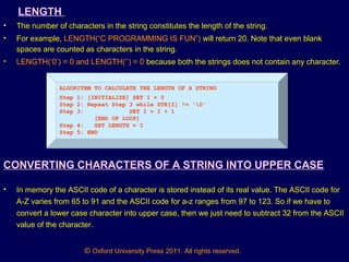 © Oxford University Press 2011. All rights reserved.
LENGTH
• The number of characters in the string constitutes the length of the string.
• For example, LENGTH(“C PROGRAMMING IS FUN”) will return 20. Note that even blank
spaces are counted as characters in the string.
• LENGTH(‘0’) = 0 and LENGTH(‘’) = 0 because both the strings does not contain any character.
ALGORITHM TO CALCULATE THE LENGTH OF A STRING
Step 1: [INITIALIZE] SET I = 0
Step 2: Repeat Step 3 while STR[I] != '0'
Step 3: SET I = I + 1
[END OF LOOP]
Step 4: SET LENGTH = I
Step 5: END
CONVERTING CHARACTERS OF A STRING INTO UPPER CASE
• In memory the ASCII code of a character is stored instead of its real value. The ASCII code for
A-Z varies from 65 to 91 and the ASCII code for a-z ranges from 97 to 123. So if we have to
convert a lower case character into upper case, then we just need to subtract 32 from the ASCII
value of the character.
 